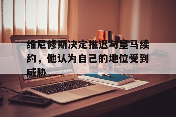 博鱼体育入口-维尼修斯决定推迟与皇马续约，他认为自己的地位受到威胁的简单介绍